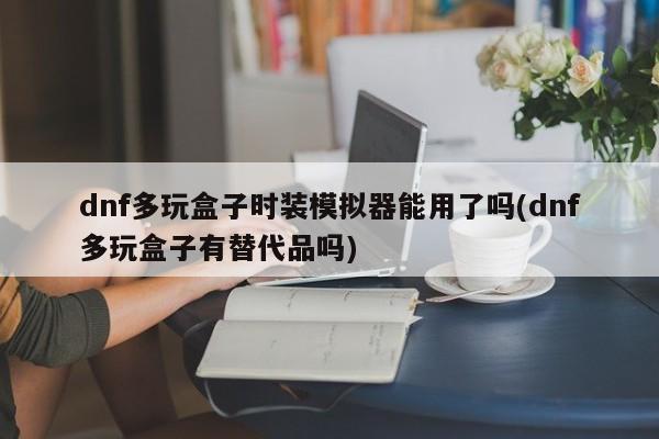 DNF多玩盒子时装模拟器可用性及替代品探讨