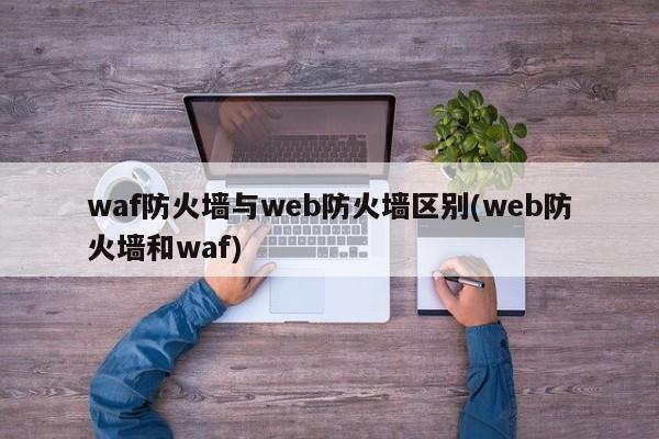 Web防火墙与WAF防火墙，功能与应用的差异