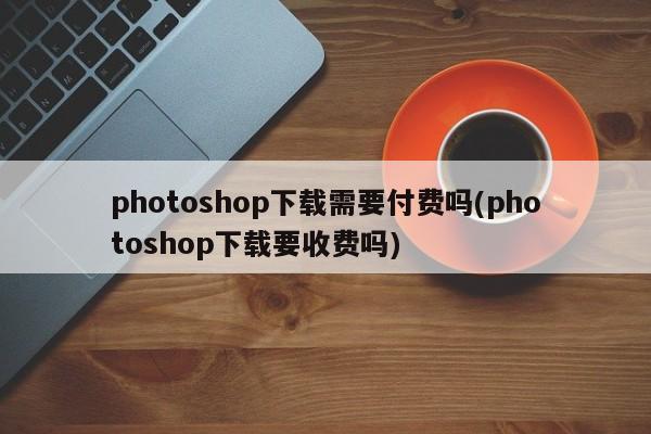 Photoshop下载是否需要付费？