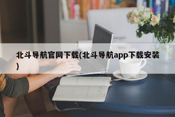 北斗导航系统官方下载，北斗导航APP下载安装指南