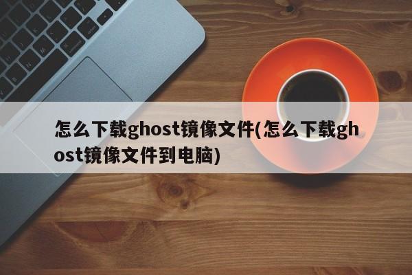 如何下载Ghost镜像文件到电脑