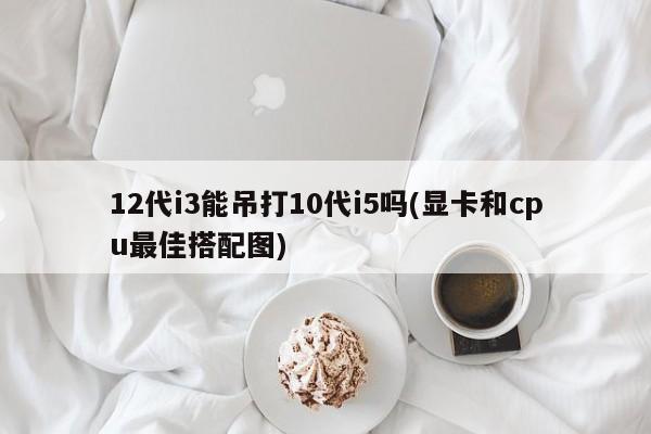 12代i3与10代i5性能对比及显卡与CPU最佳搭配图