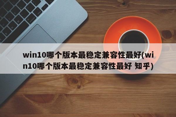 Win10版本中，最稳定且兼容性最好的版本是哪个？