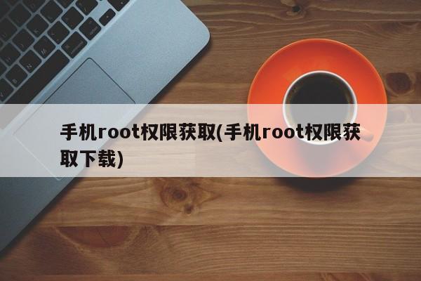 手机Root权限获取与下载教程