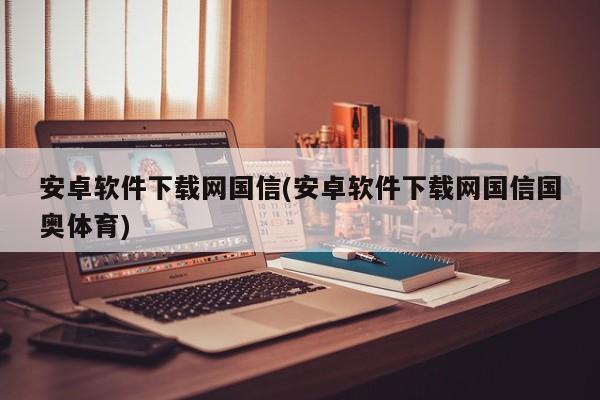 关于安卓软件下载网国信的标题建议为，，警惕安卓软件下载网国信的潜在风险与法律问题，请注意，该标题仅供参考，具体内容需根据实际情况进行编写。同时，请勿使用任何非法或违规的网站或软件，以免造成不必要的损失和风险。