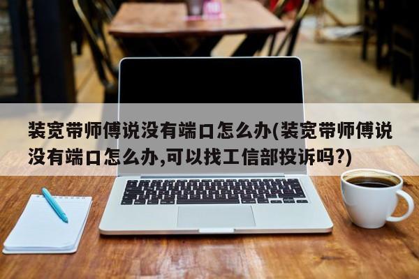 当装宽带师傅说没有端口怎么办？可以尝试的解决方法及是否可找工信部投诉的疑问