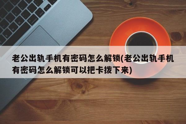 如何应对老公出轨且手机有密码，解锁方法及拔卡操作指南