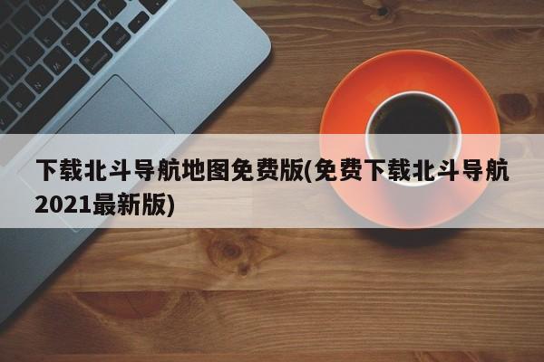 免费下载北斗导航地图2021最新版