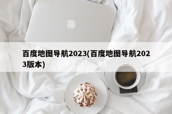 百度地图导航2023新版，智能导航新体验