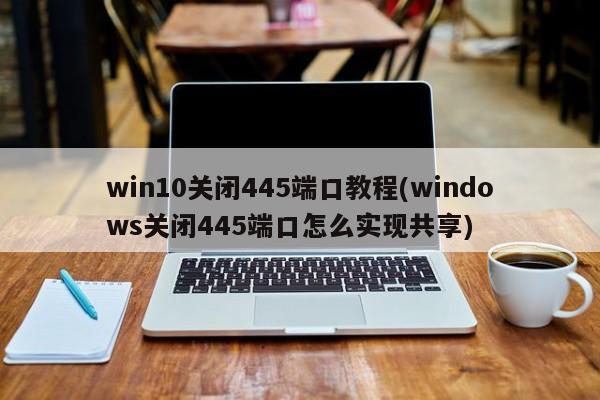 Win10关闭445端口教程，如何实现共享并关闭445端口？